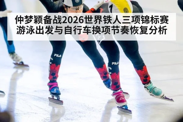 仲梦颖备战2026世界铁人三项锦标赛游泳出发与自行车换项节奏恢复分析