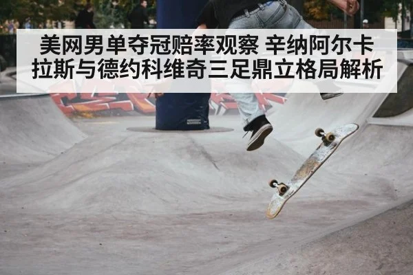 美网男单夺冠赔率观察 辛纳阿尔卡拉斯与德约科维奇三足鼎立格局解析